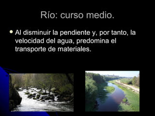 Río: curso medio.Río: curso medio.
 Al disminuir la pendiente y, por tanto, laAl disminuir la pendiente y, por tanto, la
velocidad del agua, predomina elvelocidad del agua, predomina el
transporte de materiales.transporte de materiales.
 
