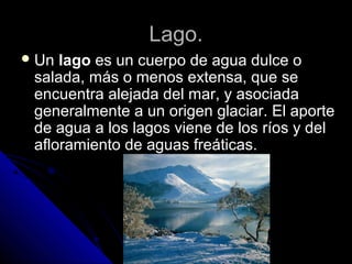 Lago.Lago.
 UnUn lagolago es un cuerpo de agua dulce oes un cuerpo de agua dulce o
salada, más o menos extensa, que sesalada, más o menos extensa, que se
encuentra alejada del mar, y asociadaencuentra alejada del mar, y asociada
generalmente a un origen glaciar. El aportegeneralmente a un origen glaciar. El aporte
de agua a los lagos viene de los ríos y delde agua a los lagos viene de los ríos y del
afloramiento de aguas freáticas.afloramiento de aguas freáticas.
 