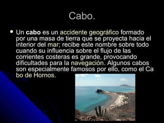Cabo.Cabo.
 UnUn cabocabo es unes un accidente geográficoaccidente geográfico formadoformado
por una masa de tierra que se proyecta hacia elpor una masa de tierra que se proyecta hacia el
interior delinterior del marmar; recibe este nombre sobre todo; recibe este nombre sobre todo
cuando su influencia sobre el flujo de lascuando su influencia sobre el flujo de las
corrientes costeras es grande, provocandocorrientes costeras es grande, provocando
dificultades para ladificultades para la navegaciónnavegación. Algunos cabos. Algunos cabos
son especialmente famosos por ello, como el Cason especialmente famosos por ello, como el Ca
bo de Hornosbo de Hornos..
 