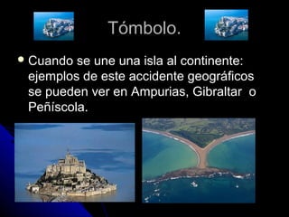 Tómbolo.Tómbolo.
 Cuando se une una isla al continente:Cuando se une una isla al continente:
ejemplos de este accidente geográficosejemplos de este accidente geográficos
se pueden ver en Ampurias, Gibraltar ose pueden ver en Ampurias, Gibraltar o
Peñíscola.Peñíscola.
 