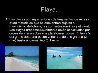 Playa.Playa.
 Las playas son agregaciones de fragmentos de rocas yLas playas son agregaciones de fragmentos de rocas y
otros materiales que se encuentran sujetos alotros materiales que se encuentran sujetos al
movimiento del oleaje, las corrientes marinas y el viento.movimiento del oleaje, las corrientes marinas y el viento.
Las playas arenosas usualmente están constituidas porLas playas arenosas usualmente están constituidas por
capas de arena sobre una plataforma rocosa. El tamañocapas de arena sobre una plataforma rocosa. El tamaño
del grano de arena puede variar desde uno grueso (2del grano de arena puede variar desde uno grueso (2
mm) hasta uno más fino (0.1 mm).mm) hasta uno más fino (0.1 mm).
 