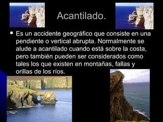Acantilado.Acantilado.
 Es un accidente geográfico que consiste en unaEs un accidente geográfico que consiste en una
pendiente o vertical abrupta. Normalmente sependiente o vertical abrupta. Normalmente se
alude a acantilado cuando está sobre la costa,alude a acantilado cuando está sobre la costa,
pero también pueden ser considerados comopero también pueden ser considerados como
tales los que existen en montañas, fallas ytales los que existen en montañas, fallas y
orillas de los ríos.orillas de los ríos.
 
