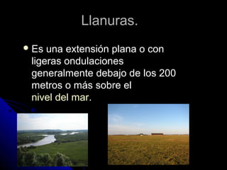 Llanuras.Llanuras.
 Es una extensión plana o conEs una extensión plana o con
ligeras ondulacionesligeras ondulaciones
generalmente debajo de los 200generalmente debajo de los 200
metros o más sobre elmetros o más sobre el
nivel del marnivel del mar..
 