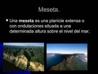 Meseta.Meseta.
 UnaUna mesetameseta es una planicie extensa oes una planicie extensa o
con ondulaciones situada a unacon ondulaciones situada a una
determinada altura sobre el nivel del mar.determinada altura sobre el nivel del mar.
 
