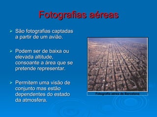Fotografias aéreas São fotografias captadas a partir de um avião. Podem ser de baixa ou elevada altitude, consoante a área que se pretende representar. Permitem uma visão de conjunto mas estão dependentes do estado da atmosfera. Fotografia aérea de Barcelona 