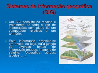 Sistemas de informação geográfica (SIG) Um SIG consiste na recolha e tratamento de todo o tipo de informações com ajuda de um computador relativas a um território.  Esta informação organiza-se em níveis, ou seja, há a junção de diversas fontes de informação (mapas, imagens de satélite, fotografias aéreas, tabelas, …). 