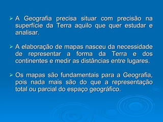 A Geografia precisa situar com precisão na superfície da Terra aquilo que quer estudar e analisar. A elaboração de mapas nasceu da necessidade de representar a forma da Terra e dos continentes e medir as distâncias entre lugares. Os mapas são fundamentais para a Geografia, pois nada mais são do que a representação total ou parcial do espaço geográfico. 