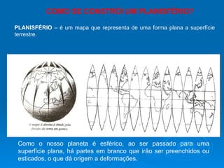 Como o nosso planeta é esférico, ao ser passado para uma superfície plana, há partes em branco que irão ser preenchidos ou esticados, o que dá origem a deformações. COMO SE CONSTRÓI UM PLANISFÉRIO? PLANISFÉRIO  – é um mapa que representa de uma forma plana a superfície terrestre. 