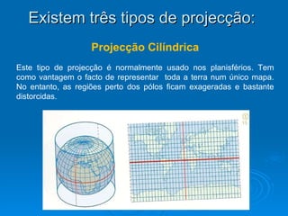 Existem três tipos de projecção:  Projecção Cilíndrica Este tipo de projecção é normalmente usado nos planisférios. Tem como vantagem o facto de representar  toda a terra num único mapa. No entanto, as regiões perto dos pólos ficam exageradas e bastante distorcidas. 