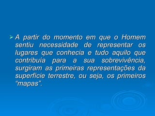 A partir do momento em que o Homem sentiu necessidade de representar os lugares que conhecia e tudo aquilo que contribuía para a sua sobrevivência, surgiram as primeiras representações da superfície terrestre, ou seja, os primeiros “mapas”. 