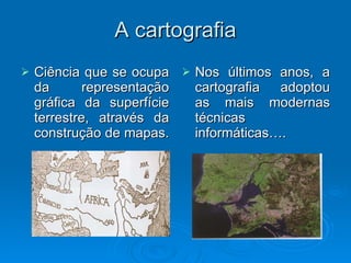 A cartografia Ciência que se ocupa da representação gráfica da superfície terrestre, através da construção de mapas.  Nos últimos anos, a cartografia adoptou as mais modernas técnicas informáticas…. 