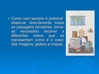 Como nem sempre é possível  observar directamente todas as paisagens terrestres, torna-se necessário recorrer a diferentes meios que as representam como é o caso: das imagens, globos e mapas. 
