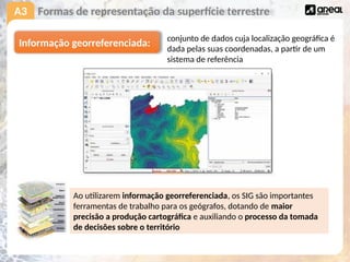 A3 Formas de representação da superfície terrestre
Ao utilizarem informação georreferenciada, os SIG são importantes
ferramentas de trabalho para os geógrafos, dotando de maior
precisão a produção cartográfica e auxiliando o processo da tomada
de decisões sobre o território
Informação georreferenciada: conjunto de dados cuja localização geográfica é
dada pelas suas coordenadas, a partir de um
sistema de referência
 
