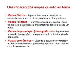 Classificação dos mapas quanto ao temaMapas Físicos – Representam essencialmente os elementos naturais: os climas, o relevo, a hidrografia, etc.Mapas Políticos – Representam os países com as suas fronteiras ou as divisões administrativas dentro de cada um deles.Mapas de população (demográficos) – Representam temas de demografia, como por exemplo a distribuição da população.Mapas económicos –  Quando o assunto cartografado está relacionado com as produções agrícolas, industriais ou com fluxos comerciais.