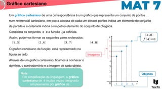 Um gráfico cartesiano de uma correspondência é um gráfico que representa um conjunto de pontos
num referencial cartesiano, em que a abcissa de cada um desses pontos indica um elemento do conjunto
de partida e a ordenada indica o respetivo elemento do conjunto de chegada.
Gráfico cartesiano
Considera os conjuntos e e a função , já definida.
Assim, podemos formar os seguintes pares ordenados:
(1 , 5) (2 , 6) (3 , 7 ) ( 4 , 8 )
O gráfico cartesiano da função está representado na
figura ao lado.
Através de um gráfico cartesiano, ficamos a conhecer o
domínio, o contradomínio e a imagem de cada objeto.
( 4 , 8 )
𝑓 (4 )=8
Objetos
Imagens
Nota:
Por simplificação de linguagem, o gráfico
cartesiano de é muitas vezes designado
simplesmente por gráfico de .
 
