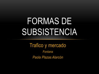 FORMAS DE
SUBSISTENCIA
 Trafico y mercado
        Fontana
  Paola Plazas Alarcón
 