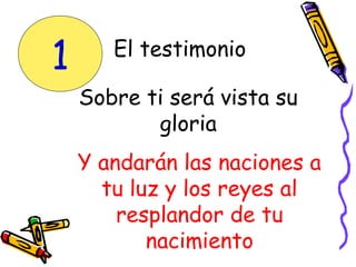 Sobre ti será vista su
gloria
Y andarán las naciones a
tu luz y los reyes al
resplandor de tu
nacimiento
El testimonio
1
 