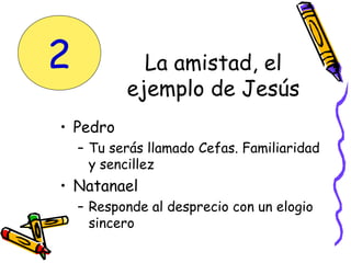 La amistad, el
ejemplo de Jesús
• Pedro
– Tu serás llamado Cefas. Familiaridad
y sencillez
• Natanael
– Responde al desprecio con un elogio
sincero
2
 