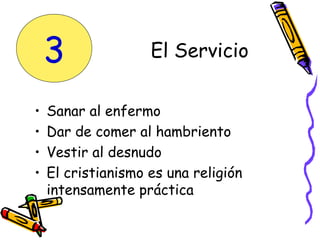 • Sanar al enfermo
• Dar de comer al hambriento
• Vestir al desnudo
• El cristianismo es una religión
intensamente práctica
El Servicio3
 