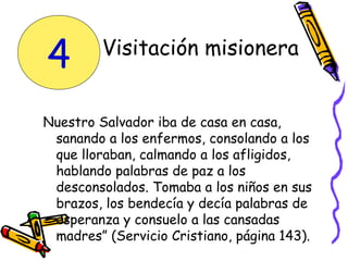 Visitación misionera
Nuestro Salvador iba de casa en casa,
sanando a los enfermos, consolando a los
que lloraban, calmando a los afligidos,
hablando palabras de paz a los
desconsolados. Tomaba a los niños en sus
brazos, los bendecía y decía palabras de
esperanza y consuelo a las cansadas
madres” (Servicio Cristiano, página 143).
4
 