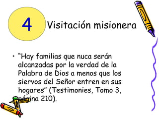 • “Hay familias que nuca serán
alcanzadas por la verdad de la
Palabra de Dios a menos que los
siervos del Señor entren en sus
hogares” (Testimonies, Tomo 3,
página 210).
Visitación misionera4
 
