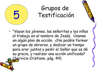 • “Vayan los jóvenes, las señoritas y los niños
al trabajo en el nombre de Jesús. Únanse
en algún plan de acción. ¿No podéis formar
un grupo de obreros, y dedicar un tiempo
para orar juntos y pedir al Señor que os dé
su gracia, y realizar una acción unificada?
(Servicio Cristiano, pág. 44)
Grupos de
Testificación5
 