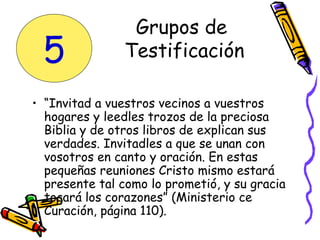 • “Invitad a vuestros vecinos a vuestros
hogares y leedles trozos de la preciosa
Biblia y de otros libros de explican sus
verdades. Invitadles a que se unan con
vosotros en canto y oración. En estas
pequeñas reuniones Cristo mismo estará
presente tal como lo prometió, y su gracia
tocará los corazones” (Ministerio ce
Curación, página 110).
Grupos de
Testificación5
 