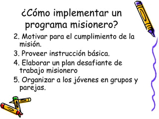¿Cómo implementar un
programa misionero?
2. Motivar para el cumplimiento de la
misión.
3. Proveer instrucción básica.
4. Elaborar un plan desafiante de
trabajo misionero
5. Organizar a los jóvenes en grupos y
parejas.
 