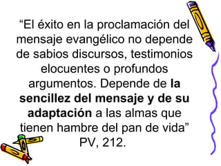 “El éxito en la proclamación del
mensaje evangélico no depende
de sabios discursos, testimonios
elocuentes o profundos
argumentos. Depende de la
sencillez del mensaje y de su
adaptación a las almas que
tienen hambre del pan de vida”
PV, 212.
 