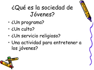 ¿Qué es la sociedad de
Jóvenes?
• ¿Un programa?
• ¿Un culto?
• ¿Un servicio religioso?
• Una actividad para entretener a
los jóvenes?
 