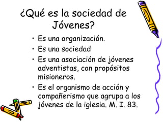 ¿Qué es la sociedad de
Jóvenes?
• Es una organización.
• Es una sociedad
• Es una asociación de jóvenes
adventistas, con propósitos
misioneros.
• Es el organismo de acción y
compañerismo que agrupa a los
jóvenes de la iglesia. M. I. 83.
 