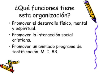 ¿Qué funciones tiene
esta organización?
• Promover el desarrollo físico, mental
y espiritual.
• Promover la interacción social
cristiana.
• Promover un animado programa de
testificación. M. I. 83.
 