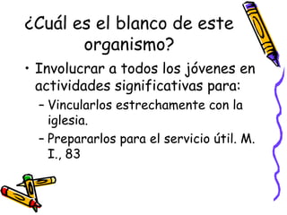¿Cuál es el blanco de este
organismo?
• Involucrar a todos los jóvenes en
actividades significativas para:
– Vincularlos estrechamente con la
iglesia.
– Prepararlos para el servicio útil. M.
I., 83
 