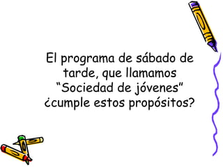 El programa de sábado de
tarde, que llamamos
“Sociedad de jóvenes”
¿cumple estos propósitos?
 