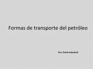 Formas de transporte del petróleo 
Por: Ovarb industrial 
 