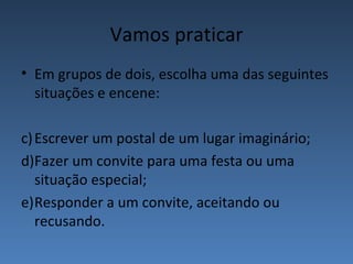 Vamos praticar
• Em grupos de dois, escolha uma das seguintes
  situações e encene:

c) Escrever um postal de um lugar imaginário;
d)Fazer um convite para uma festa ou uma
   situação especial;
e)Responder a um convite, aceitando ou
   recusando.
 