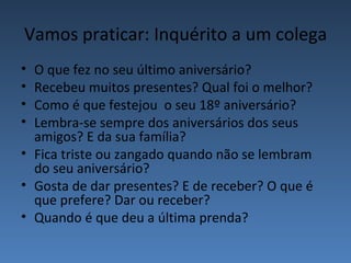 Vamos praticar: Inquérito a um colega
• O que fez no seu último aniversário?
• Recebeu muitos presentes? Qual foi o melhor?
• Como é que festejou o seu 18º aniversário?
• Lembra-se sempre dos aniversários dos seus
  amigos? E da sua família?
• Fica triste ou zangado quando não se lembram
  do seu aniversário?
• Gosta de dar presentes? E de receber? O que é
  que prefere? Dar ou receber?
• Quando é que deu a última prenda?
 