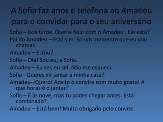 A Sofia faz anos e telefona ao Amadeu
para o convidar para o seu aniversário
Sofia – Boa tarde. Queria falar com o Amadeu . Ele está?
Pai do Amadeu – Está sim. Só um momento que eu vou
  chamar.
Amadeu – Estou?
Sofia – Olá! Sou eu, a Sofia.
Amadeu – Eu sei, eu sei. Não me esqueci.
Sofia– Queres vir jantar a minha casa?
Amadeu– Quero! Aceito o convite com muito gosto! A
  que horas é o jantar?
Sofia – É às nove, mas tu podes chegar antes. Está
  combinado?
Amadeu – Está bem! Muito obrigado pelo convite.
 