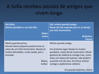 A Sofia recebeu postais de amigos que
              vivem longe.
Olá Sofia,                                   Olá, minha querida amiga.
Muitos parabéns e um dia feliz.              Neste dia tão especial para ti, te desejo
                                             um Feliz Aniversário.
                                    Beijos
                                    Joana                                    Beijinhos,
                                                                                Fátima
Minha querida prima,                         Minha querida amiga,
Através deste pequeno postal envio os
votos de um Feliz Aniversário. Desejo-te   Em primeiro lugar desejo-te muitos
muitas felicidades, muita saúde, paz e     parabéns, neste dia de aniversário. Muito
amizade.                                   gostaria de celebrá-lo contigo mas, como
                                           estou em época de exames, não poderei
                                   Beijos, ausentar-me de casa. Em breve estarei
                                   Aníbal contigo e poderemos celebrar.

                                                           Um grande beijinhos, Maria
 
