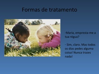 Formas de tratamento


               -Maria, empresta-me a
               tua régua?

               - Sim, claro. Mas todos
               os dias pedes alguma
               coisa! Nunca trazes
               nada!
 