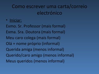 Como escrever uma carta/correio
             electrónico
• Iniciar:
Exmo. Sr. Professor (mais formal)
Exma. Sra. Doutora (mais formal)
Meu caro colega (mais formal)
Olá + nome próprio (informal)
Querida amiga (menos informal)
Querido/caro amigo (menos informal)
Meus queridos (menos informal)
 