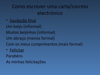 Como escrever uma carta/correio
            electrónico
• Saudação final
Um beijo (informal)
Muitos beijinhos (informal)
Um abraço (menos formal)
Com os meus cumprimentos (mais formal)
• Felicitar
Parabéns
As minhas felicitações
 