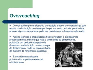 Overreaching O overreaching é considerado um estágio anterior ao overtraining, que resulta na diminuição do desempenho por um curto período, porém dura apenas algumas semanas e pode ser revertido com descanso adequado. Alguns técnicos e preparadores físicos induzem o overreaching propositalmente, mesmo que haja a diminuição da performance, pois após um período adequado de  descanso ou diminuição da sobrecarga  de  treinamento, pode vir acompanhada  de melhora do rendimento esportivo. É uma técnica arriscada,  pois é muito importante entender  o treinamento. 