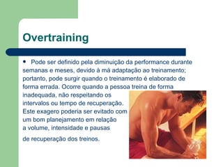 Overtraining Pode ser definido pela diminuição da performance durante  semanas e meses, devido à má adaptação ao treinamento;  portanto, pode surgir quando o treinamento é elaborado de  forma errada. Ocorre quando a pessoa treina de forma inadequada, não respeitando os  intervalos ou tempo de recuperação.  Este exagero poderia ser evitado com  um bom planejamento em relação  a volume, intensidade e pausas  de recuperação dos treinos.   