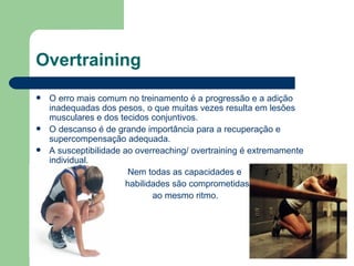 Overtraining O erro mais comum no treinamento é a progressão e a adição inadequadas dos pesos, o que muitas vezes resulta em lesões musculares e dos tecidos conjuntivos. O descanso é de grande importância para a recuperação e supercompensação adequada. A susceptibilidade ao overreaching/ overtraining é extremamente individual. Nem todas as capacidades e habilidades são comprometidas  ao mesmo ritmo. 