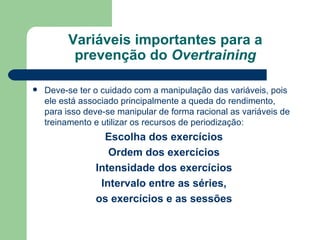 Variáveis importantes para a prevenção do  Overtraining Deve-se ter o cuidado com a manipulação das variáveis, pois ele está associado principalmente a queda do rendimento, para isso deve-se manipular de forma racional as variáveis de treinamento e utilizar os recursos de periodização: Escolha dos exercícios Ordem dos exercícios Intensidade dos exercícios Intervalo entre as séries,  os exercícios e as sessões 