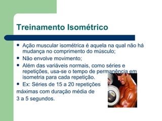 Treinamento Isométrico Ação muscular isométrica é aquela na qual não há mudança no comprimento do músculo; Não envolve movimento; Além das variáveis normais, como séries e repetições, usa-se o tempo de permanência em isometria para cada repetição.  Ex: Séries de 15 a 20 repetições  máximas com duração média de  3 a 5 segundos. 