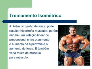 Treinamento Isométrico Além do ganho de força, pode  resultar hipertrofia muscular, porém  não há uma relação linear ou  proporcional entre o aumento o aumento da hipertrofia e o  aumento da força. E também  varia muito de músculo  para músculo. 
