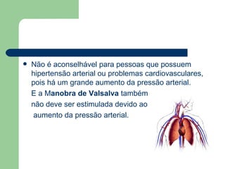 Não é aconselhável para pessoas que possuem hipertensão arterial ou problemas cardiovasculares, pois há um grande aumento da pressão arterial.  E a M anobra de Valsalva  também  não deve ser estimulada devido ao aumento da pressão arterial. 