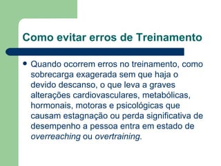 Como evitar erros de Treinamento Quando ocorrem erros no treinamento, como sobrecarga exagerada sem que haja o devido descanso, o que leva a graves alterações cardiovasculares, metabólicas, hormonais, motoras e psicológicas que causam estagnação ou perda significativa de desempenho a pessoa entra em estado de  overreaching  ou  overtraining. 